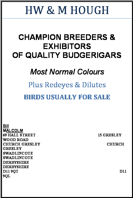 Text Box: HW & M HOUGH

CHAMPION BREEDERS &
EXHIBITORS
OF QUALITY BUDGERIGARS

Most Normal Colours
Plus Redeyes & Dilutes
BIRDS USUALLY FOR SALE


Bill                                                                                              MALCOLM                                                                                      
69 HALL STREET                                               		15 GRESLEY WOOD ROAD  
CHURCH GRESLEY                                              		         CHURCH GRESLEY
SWADLINCOTE                                                                 		     SWADLINCOTE
DERBYSHIRE                                                                     		         DERBYSHIRE
D11 9QT                                                                                        	          D11 9QL                                                   


Telephone: 01283 223265
